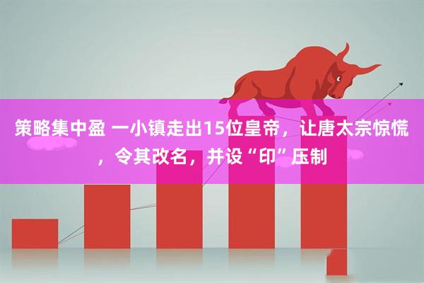 策略集中盈 一小镇走出15位皇帝，让唐太宗惊慌，令其改名，并设“印”压制