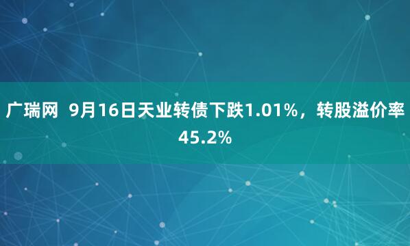 广瑞网  9月16日天业转债下跌1.01%，转股溢价率45.2%