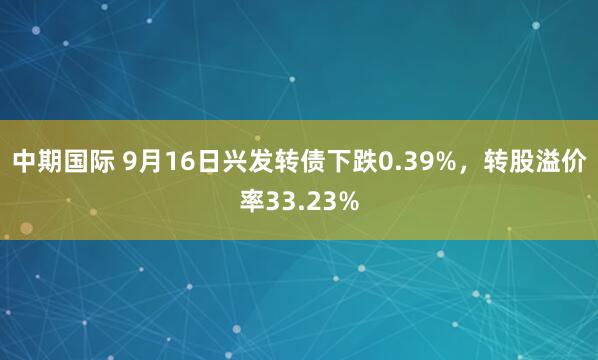 中期国际 9月16日兴发转债下跌0.39%，转股溢价率33.23%