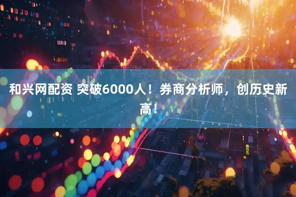 和兴网配资 突破6000人！券商分析师，创历史新高！