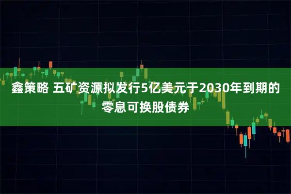 鑫策略 五矿资源拟发行5亿美元于2030年到期的零息可换股债券