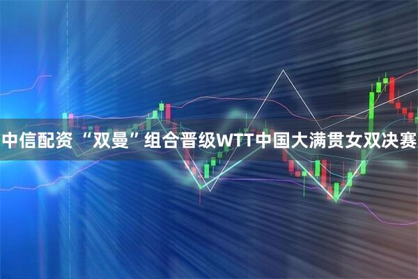 中信配资 “双曼”组合晋级WTT中国大满贯女双决赛