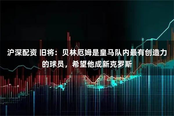 沪深配资 旧将：贝林厄姆是皇马队内最有创造力的球员，希望他成新克罗斯