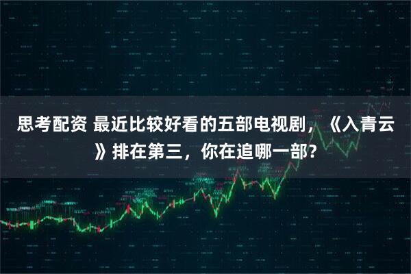 思考配资 最近比较好看的五部电视剧，《入青云》排在第三，你在追哪一部？