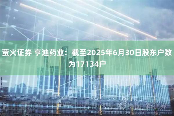 萤火证券 亨迪药业：截至2025年6月30日股东户数为17134户