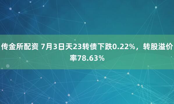传金所配资 7月3日天23转债下跌0.22%，转股溢价率78.63%