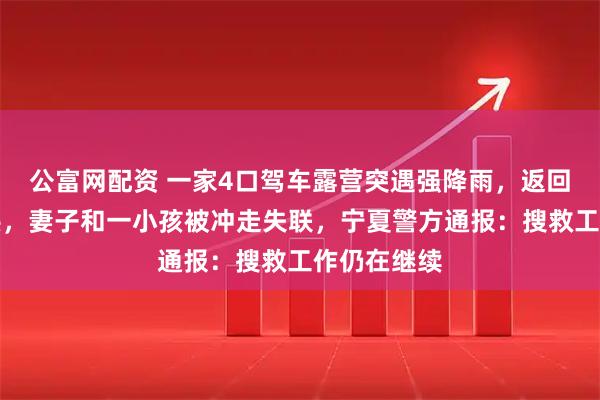 公富网配资 一家4口驾车露营突遇强降雨，返回途中遇山洪，妻子和一小孩被冲走失联，宁夏警方通报：搜救工作仍在继续