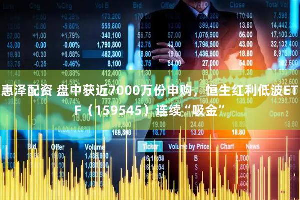 惠泽配资 盘中获近7000万份申购，恒生红利低波ETF（159545）连续“吸金”
