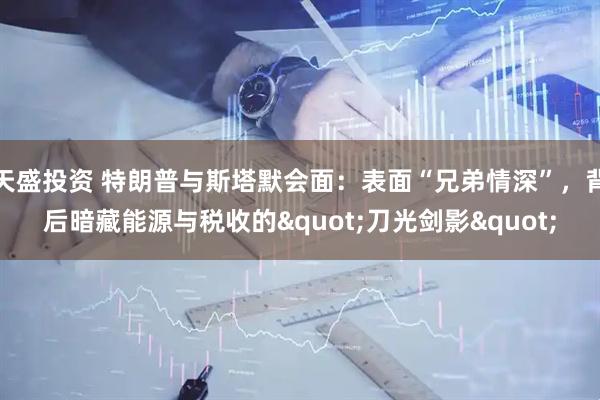 天盛投资 特朗普与斯塔默会面：表面“兄弟情深”，背后暗藏能源与税收的"刀光剑影"