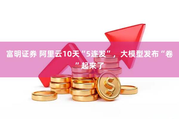 富明证券 阿里云10天“5连发”，大模型发布“卷”起来了