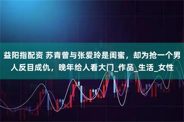 益阳指配资 苏青曾与张爱玲是闺蜜，却为抢一个男人反目成仇，晚年给人看大门_作品_生活_女性