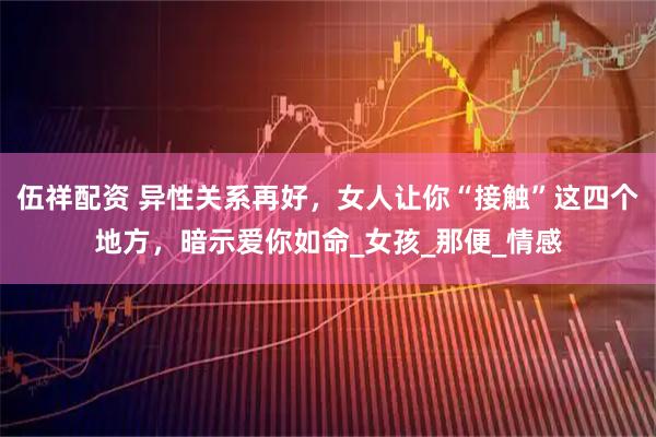 伍祥配资 异性关系再好，女人让你“接触”这四个地方，暗示爱你如命_女孩_那便_情感