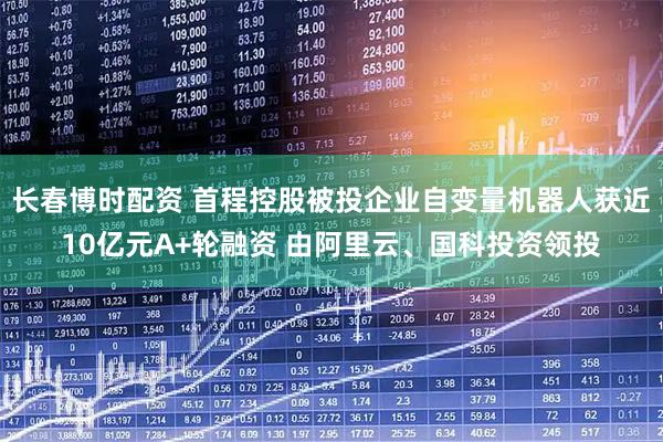长春博时配资 首程控股被投企业自变量机器人获近10亿元A+轮融资 由阿里云、国科投资领投