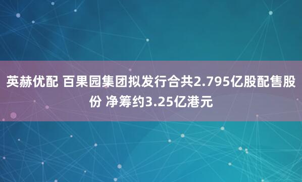 英赫优配 百果园集团拟发行合共2.795亿股配售股份 净筹约3.25亿港元