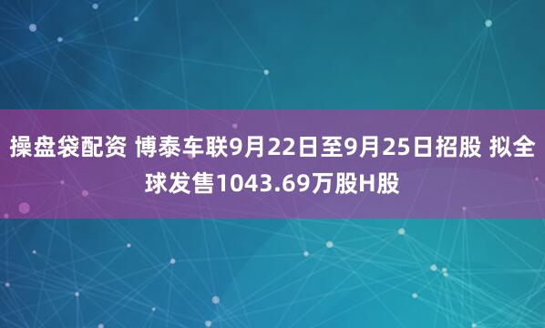 操盘袋配资 博泰车联9月22日至9月25日招股 拟全球发售1043.69万股H股