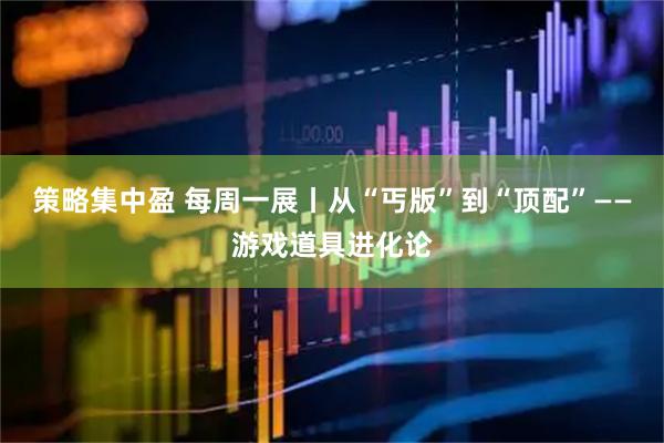 策略集中盈 每周一展丨从“丐版”到“顶配”——游戏道具进化论