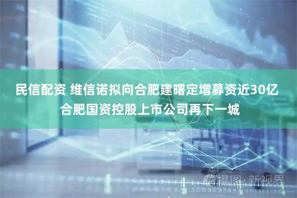 民信配资 维信诺拟向合肥建曙定增募资近30亿  合肥国资控股上市公司再下一城