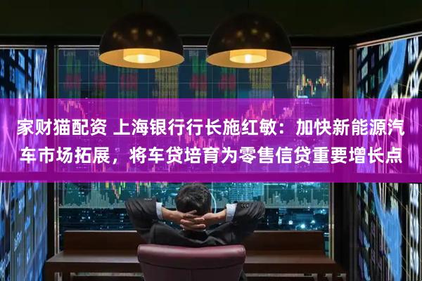 家财猫配资 上海银行行长施红敏：加快新能源汽车市场拓展，将车贷培育为零售信贷重要增长点