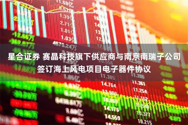 星合证券 赛晶科技旗下供应商与南京南瑞子公司签订海上风电项目电子器件协议